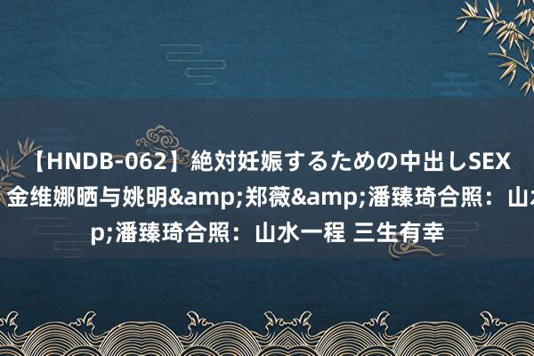 【HNDB-062】絶対妊娠するための中出しSEX！！ 无缘奥运！金维娜晒与姚明&郑薇&潘臻琦合照：山水一程 三生有幸