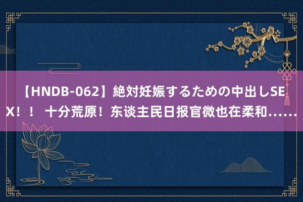 【HNDB-062】絶対妊娠するための中出しSEX！！ 十分荒原！东谈主民日报官微也在柔和……