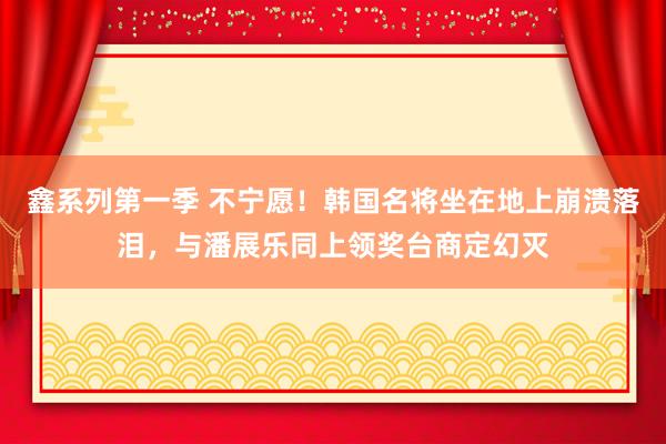 鑫系列第一季 不宁愿！韩国名将坐在地上崩溃落泪，与潘展乐同上领奖台商定幻灭