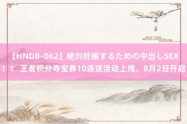 【HNDB-062】絶対妊娠するための中出しSEX！！ 王者积分夺宝券10连送活动上线，8月2日开启