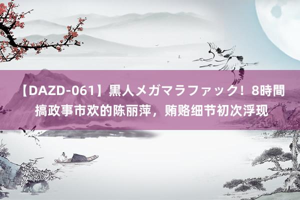 【DAZD-061】黒人メガマラファック！8時間 搞政事市欢的陈丽萍，贿赂细节初次浮现