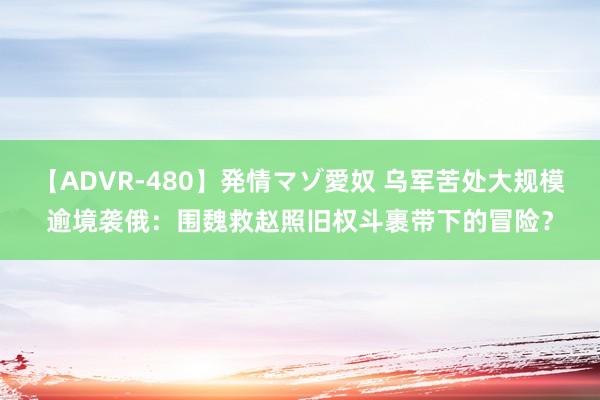 【ADVR-480】発情マゾ愛奴 乌军苦处大规模逾境袭俄：围魏救赵照旧权斗裹带下的冒险？
