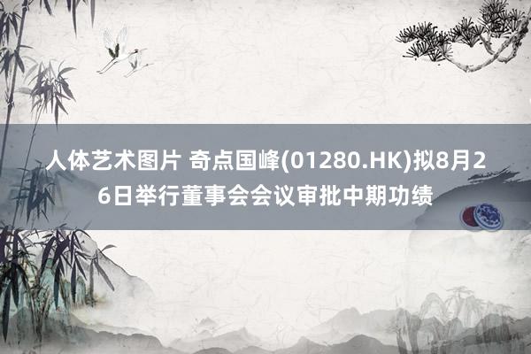 人体艺术图片 奇点国峰(01280.HK)拟8月26日举行董事会会议审批中期功绩