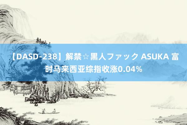 【DASD-238】解禁☆黒人ファック ASUKA 富时马来西亚综指收涨0.04%
