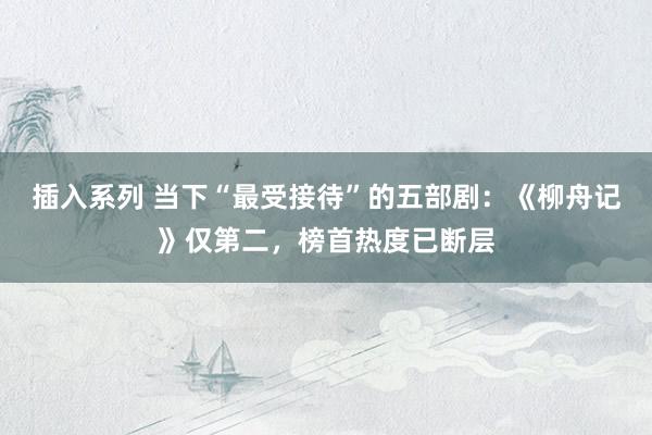 插入系列 当下“最受接待”的五部剧：《柳舟记》仅第二，榜首热度已断层