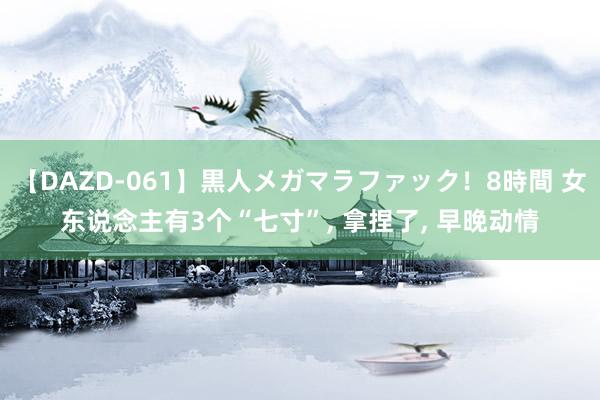 【DAZD-061】黒人メガマラファック！8時間 女东说念主有3个“七寸”, 拿捏了, 早晚动情