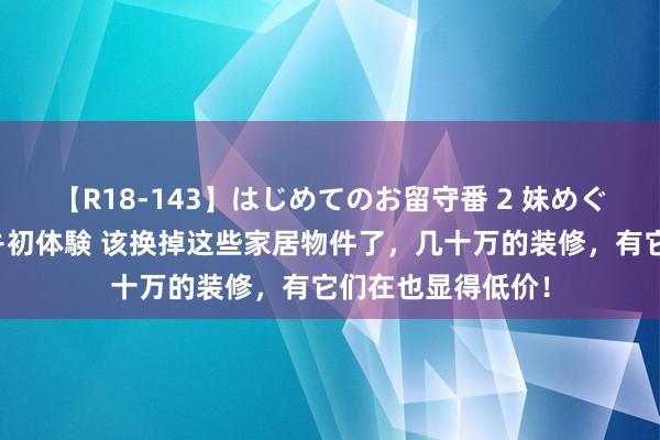 【R18-143】はじめてのお留守番 2 妹めぐちゃんのドキドキ初体験 该换掉这些家居物件了，几十万的装修，有它们在也显得低价！