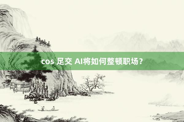 cos 足交 AI将如何整顿职场？