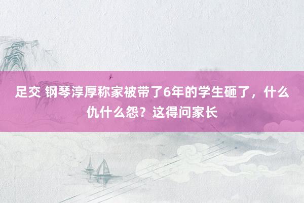 足交 钢琴淳厚称家被带了6年的学生砸了，什么仇什么怨？这得问家长