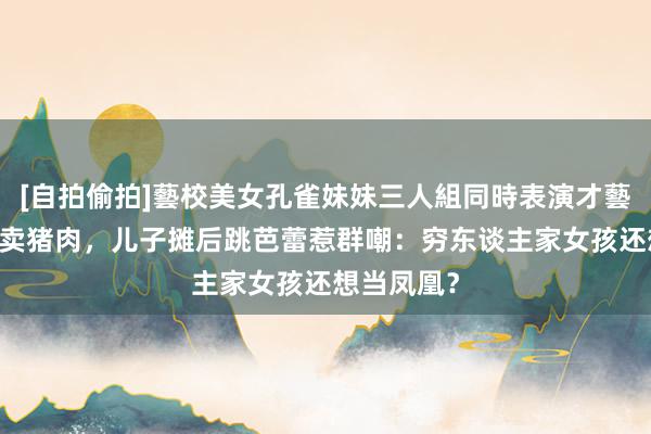 [自拍偷拍]藝校美女孔雀妹妹三人組同時表演才藝 姆妈摊前卖猪肉，儿子摊后跳芭蕾惹群嘲：穷东谈主家女孩还想当凤凰？