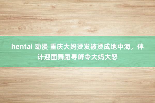 hentai 动漫 重庆大妈烫发被烫成地中海，伴计迎面舞蹈寻衅令大妈大怒