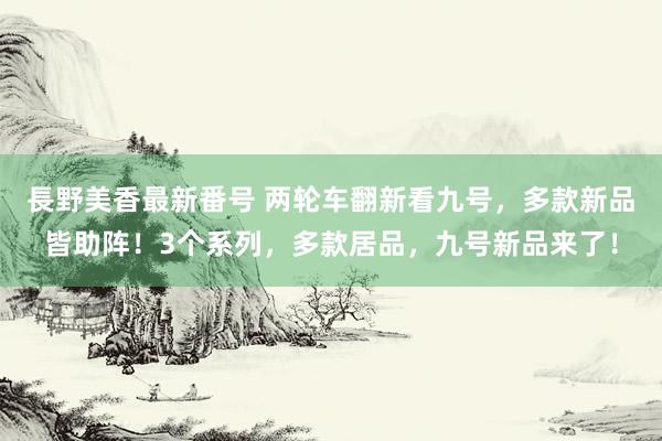 長野美香最新番号 两轮车翻新看九号，多款新品皆助阵！3个系列，多款居品，九号新品来了！