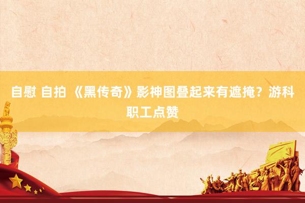 自慰 自拍 《黑传奇》影神图叠起来有遮掩？游科职工点赞