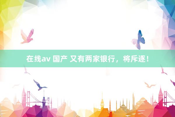 在线av 国产 又有两家银行，将斥逐！