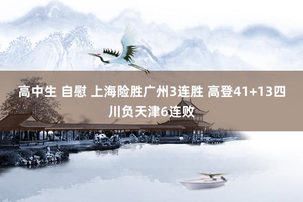 高中生 自慰 上海险胜广州3连胜 高登41+13四川负天津6连败