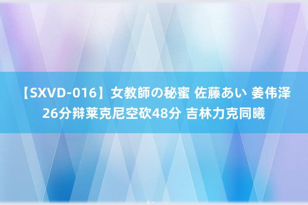 【SXVD-016】女教師の秘蜜 佐藤あい 姜伟泽26分辩莱克尼空砍48分 吉林力克同曦