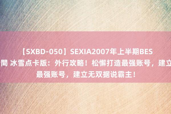 【SXBD-050】SEXIA2007年上半期BEST 全35作品8時間 冰雪点卡版：外行攻略！松懈打造最强账号，建立无双据说霸主！