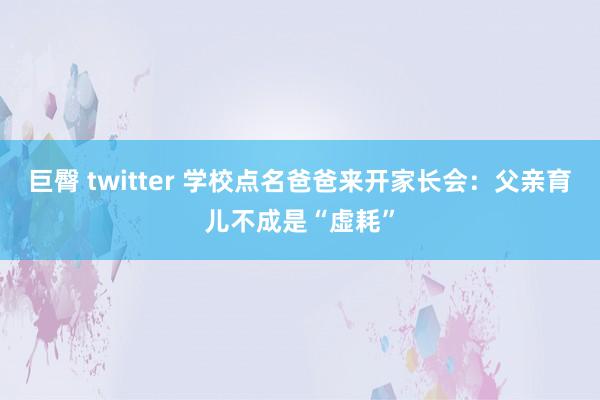 巨臀 twitter 学校点名爸爸来开家长会：父亲育儿不成是“虚耗”