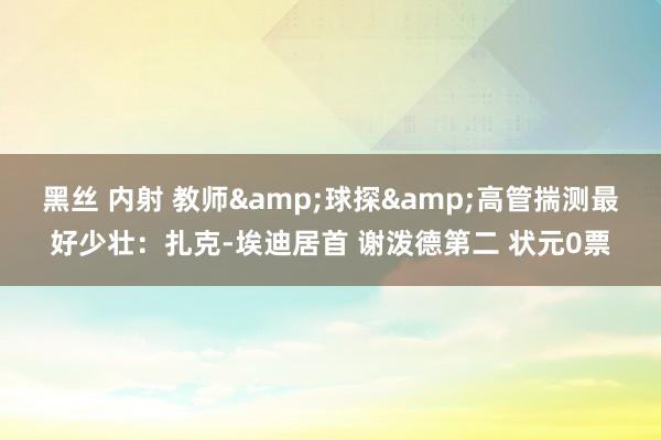 黑丝 内射 教师&球探&高管揣测最好少壮：扎克-埃迪居首 谢泼德第二 状元0票