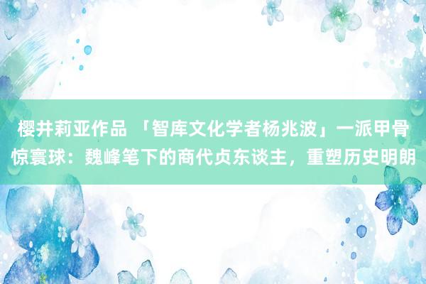 樱井莉亚作品 「智库文化学者杨兆波」一派甲骨惊寰球：魏峰笔下的商代贞东谈主，重塑历史明朗