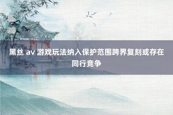 黑丝 av 游戏玩法纳入保护范围　跨界复刻或存在同行竞争