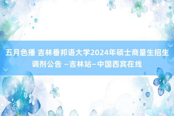 五月色播 吉林番邦语大学2024年硕士商量生招生调剂公告 —吉林站—中国西宾在线
