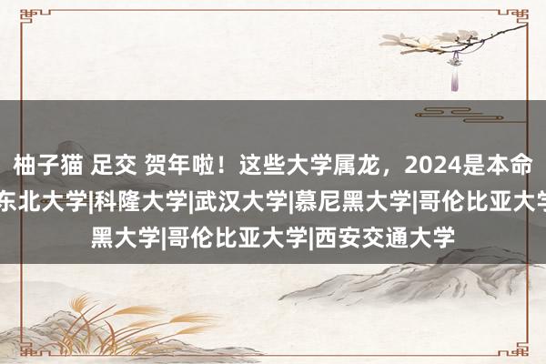 柚子猫 足交 贺年啦！这些大学属龙，2024是本命年！|工业大学|东北大学|科隆大学|武汉大学|慕尼黑大学|哥伦比亚大学|西安交通大学