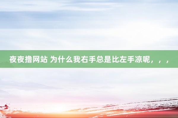 夜夜撸网站 为什么我右手总是比左手凉呢,,,