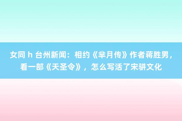 女同 h 台州新闻：相约《芈月传》作者蒋胜男，看一部《天圣令》，怎么写活了宋骈文化