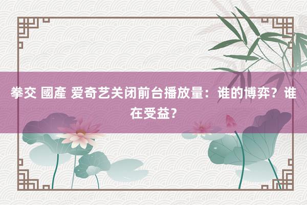 拳交 國產 爱奇艺关闭前台播放量：谁的博弈？谁在受益？