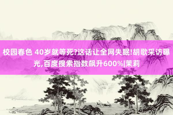 校园春色 40岁就等死?这话让全网失眠!胡歌采访曝光，百度搜索指数飙升600%|茉莉