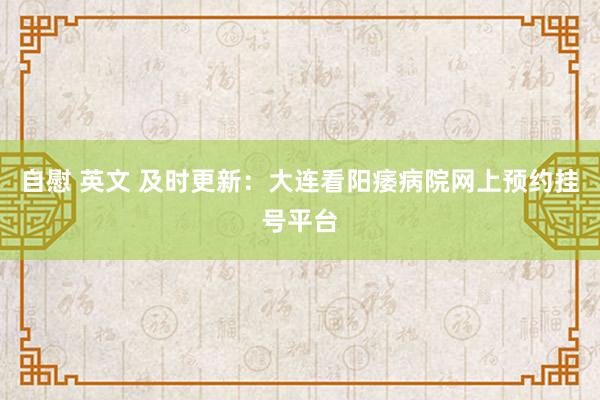 自慰 英文 及时更新：大连看阳痿病院网上预约挂号平台