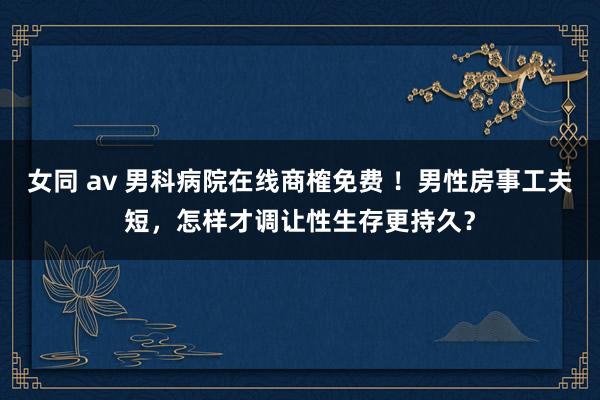 女同 av 男科病院在线商榷免费 ！男性房事工夫短，怎样才调让性生存更持久？