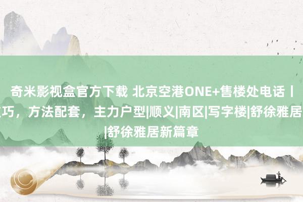 奇米影视盒官方下载 北京空港ONE+售楼处电话丨开盘技巧，方法配套，主力户型|顺义|南区|写字楼|舒徐雅居新篇章