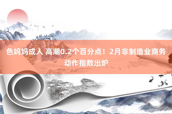 色妈妈成人 高潮0.2个百分点！2月非制造业商务动作指数出炉