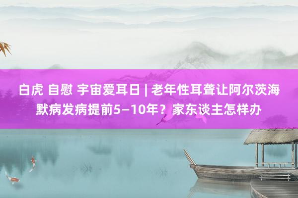 白虎 自慰 宇宙爱耳日 | 老年性耳聋让阿尔茨海默病发病提前5—10年？家东谈主怎样办
