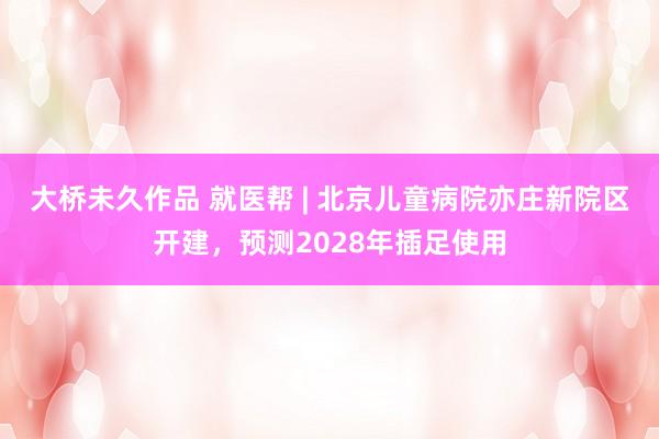 大桥未久作品 就医帮 | 北京儿童病院亦庄新院区开建，预测2028年插足使用