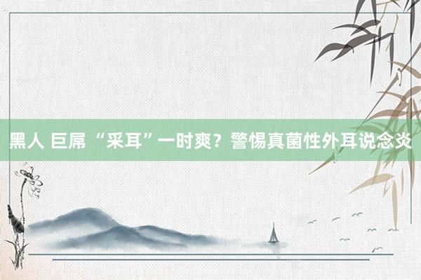 黑人 巨屌 “采耳”一时爽？警惕真菌性外耳说念炎