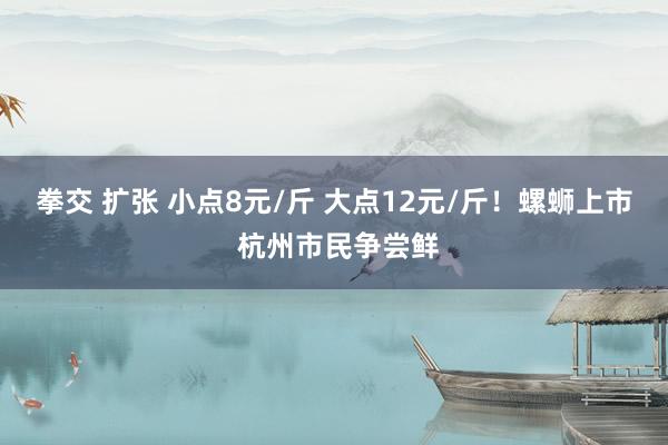 拳交 扩张 小点8元/斤 大点12元/斤！螺蛳上市 杭州市民争尝鲜