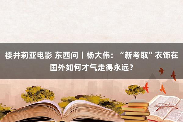 樱井莉亚电影 东西问丨杨大伟：“新考取”衣饰在国外如何才气走得永远？
