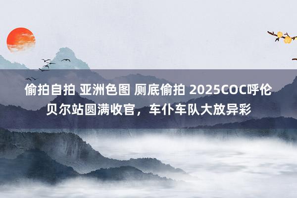 偷拍自拍 亚洲色图 厕底偷拍 2025COC呼伦贝尔站圆满收官，车仆车队大放异彩