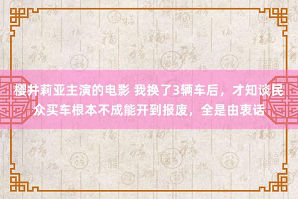 樱井莉亚主演的电影 我换了3辆车后，才知谈民众买车根本不成能开到报废，全是由衷话