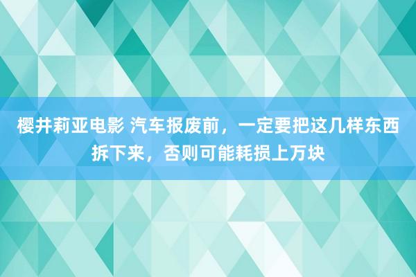 樱井莉亚电影 汽车报废前，一定要把这几样东西拆下来，否则可能耗损上万块