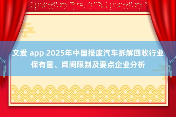 文爱 app 2025年中国报废汽车拆解回收行业保有量、阛阓限制及要点企业分析