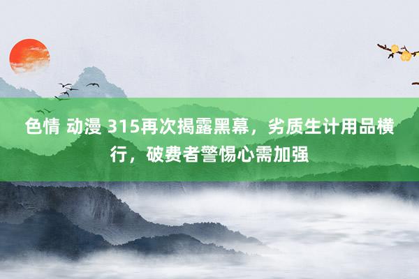 色情 动漫 315再次揭露黑幕，劣质生计用品横行，破费者警惕心需加强