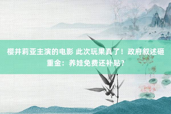 樱井莉亚主演的电影 此次玩果真了！政府叙述砸重金：养娃免费还补贴？