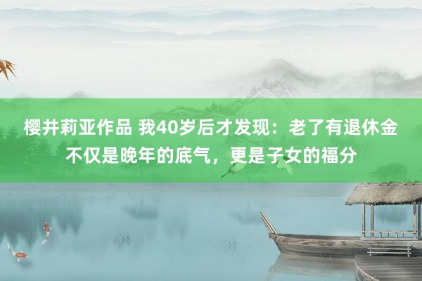 樱井莉亚作品 我40岁后才发现：老了有退休金不仅是晚年的底气，更是子女的福分