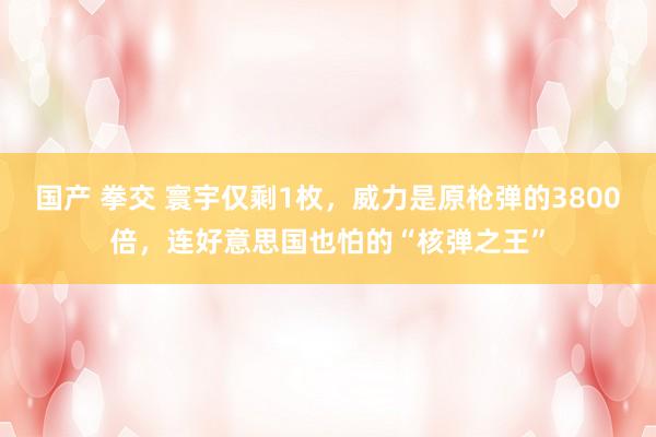 国产 拳交 寰宇仅剩1枚，威力是原枪弹的3800倍，连好意思国也怕的“核弹之王”