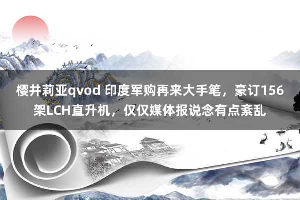 樱井莉亚qvod 印度军购再来大手笔，豪订156架LCH直升机，仅仅媒体报说念有点紊乱