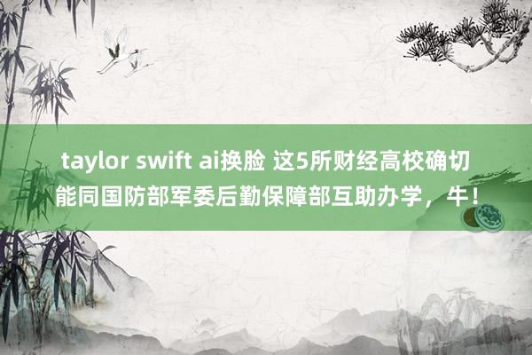 taylor swift ai换脸 这5所财经高校确切能同国防部军委后勤保障部互助办学，牛！